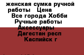 женская сумка ручной работы › Цена ­ 5 000 - Все города Хобби. Ручные работы » Аксессуары   . Дагестан респ.,Каспийск г.